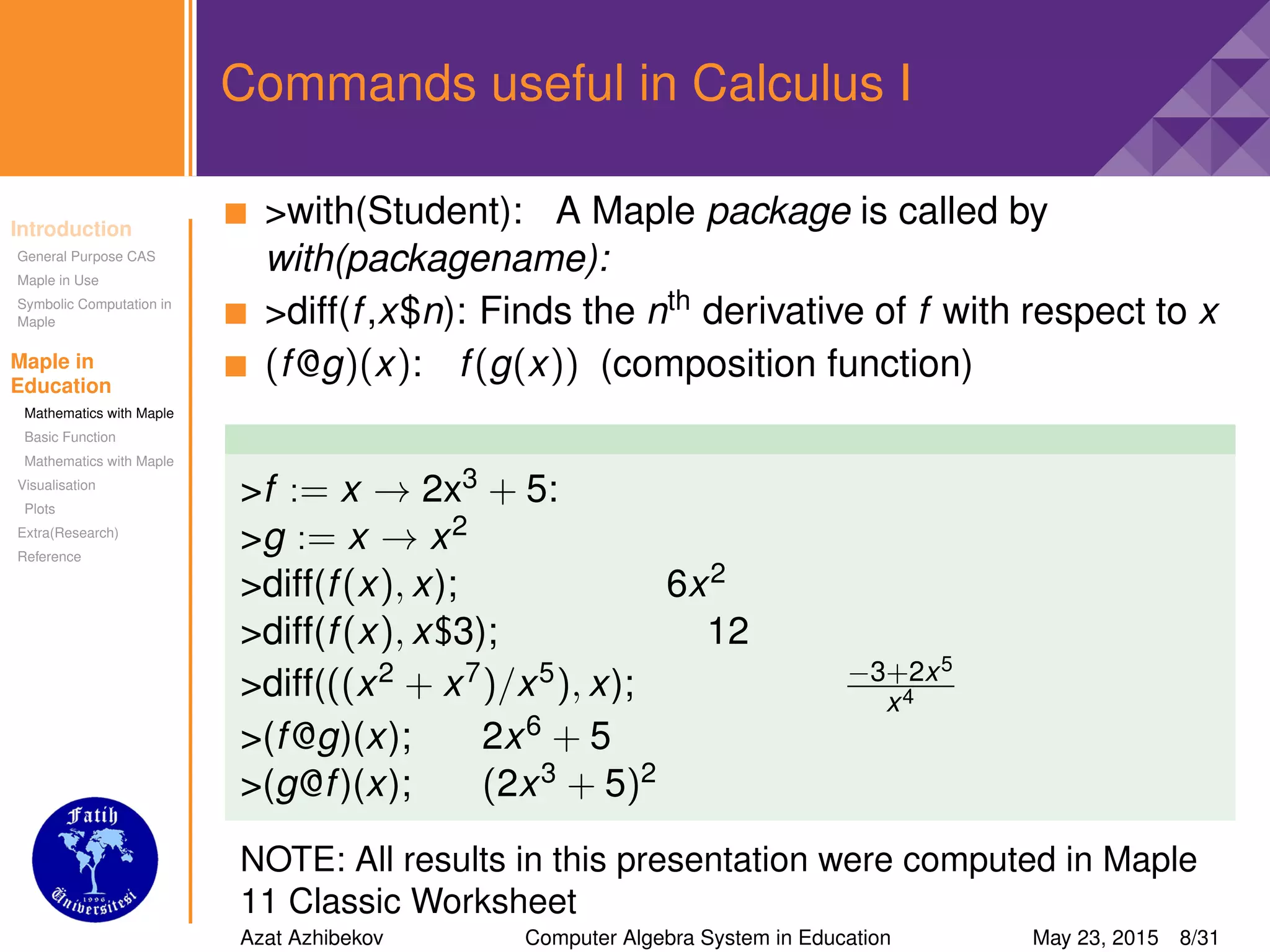 Introduction
General Purpose CAS
Maple in Use
Symbolic Computation in
Maple
Maple in
Education
Mathematics with Maple
Basic Function
Mathematics with Maple
Visualisation
Plots
Extra(Research)
Reference
Commands useful in Calculus I
>with(Student): A Maple package is called by
with(packagename):
>diff(f,x$n): Finds the nth derivative of f with respect to x
(f@g)(x): f(g(x)) (composition function)
>f := x → 2x3 + 5:
>g := x → x2
>diff(f(x), x); 6x2
>diff(f(x), x$3); 12
>diff(((x2 + x7)/x5), x); −3+2x5
x4
>(f@g)(x); 2x6 + 5
>(g@f)(x); (2x3 + 5)2
NOTE: All results in this presentation were computed in Maple
11 Classic Worksheet
Azat Azhibekov Computer Algebra System in Education May 23, 2015 8/31
 