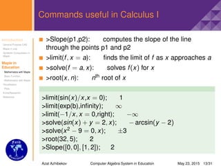 Introduction
General Purpose CAS
Maple in Use
Symbolic Computation in
Maple
Maple in
Education
Mathematics with Maple
Basic Function
Mathematics with Maple
Visualisation
Plots
Extra(Research)
Reference
Commands useful in Calculus I
>Slope(p1,p2): computes the slope of the line
through the points p1 and p2
>limit(f, x = a): ﬁnds the limit of f as x approaches a
>solve(f = a, x): solves f(x) for x
>root(x, n): nth root of x
>limit(sin(x)/x,x = 0); 1
>limit(exp(b),inﬁnity); ∞
>limit(−1/x, x = 0,right); −∞
>solve(sin(x) + y = 2, x); − arcsin(y − 2)
>solve(x2 − 9 = 0, x); ±3
>root(32, 5); 2
>Slope([0, 0], [1, 2]); 2
Azat Azhibekov Computer Algebra System in Education May 23, 2015 13/31
 