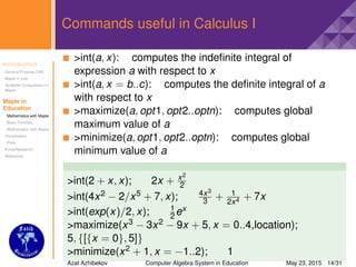 Introduction
General Purpose CAS
Maple in Use
Symbolic Computation in
Maple
Maple in
Education
Mathematics with Maple
Basic Function
Mathematics with Maple
Visualisation
Plots
Extra(Research)
Reference
Commands useful in Calculus I
>int(a, x): computes the indeﬁnite integral of
expression a with respect to x
>int(a, x = b..c): computes the deﬁnite integral of a
with respect to x
>maximize(a, opt1, opt2..optn): computes global
maximum value of a
>minimize(a, opt1, opt2..optn): computes global
minimum value of a
>int(2 + x, x); 2x + x2
2
>int(4x2 − 2/x5 + 7, x); 4x3
3 + 1
2x4 + 7x
>int(exp(x)/2, x); 1
2 ex
>maximize(x3 − 3x2 − 9x + 5, x = 0..4,location);
5, {[{x = 0}, 5]}
>minimize(x2 + 1, x = −1..2); 1
Azat Azhibekov Computer Algebra System in Education May 23, 2015 14/31
 