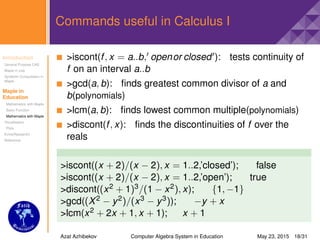 Introduction
General Purpose CAS
Maple in Use
Symbolic Computation in
Maple
Maple in
Education
Mathematics with Maple
Basic Function
Mathematics with Maple
Visualisation
Plots
Extra(Research)
Reference
Commands useful in Calculus I
>iscont(f, x = a..b, openor closed ): tests continuity of
f on an interval a..b
>gcd(a, b): ﬁnds greatest common divisor of a and
b(polynomials)
>lcm(a, b): ﬁnds lowest common multiple(polynomials)
>discont(f, x): ﬁnds the discontinuities of f over the
reals
>iscont((x + 2)/(x − 2), x = 1..2,’closed’); false
>iscont((x + 2)/(x − 2), x = 1..2,’open’); true
>discont((x2 + 1)3/(1 − x2), x); {1, −1}
>gcd((X2 − y2)/(x3 − y3)); −y + x
>lcm(x2 + 2x + 1, x + 1); x + 1
Azat Azhibekov Computer Algebra System in Education May 23, 2015 18/31
 