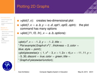 Introduction
General Purpose CAS
Maple in Use
Symbolic Computation in
Maple
Maple in
Education
Mathematics with Maple
Basic Function
Mathematics with Maple
Visualisation
Plots
Extra(Research)
Reference
Plotting 2D Graphs
>plot(f, x): creates two-dimensional plot
>plot(f, x = a..b, y = c..d, opt1, opt2..optn): the plot
command has many options
>plot({f1, f2..fn}, x = a..b, options):
>plot(x2
, x = −1..2, y = −1..2, title =
”Plot example(Graphof x2
)”, thickness = 2, color =
blue, style = point);
>plot(piecewise(x ≤ 1, x3
− 3, x > 1, 2x + 4),x = −11..11, y =
−5..30, discont = true, color = green, title =
”Graphof piecewisefunction);
Azat Azhibekov Computer Algebra System in Education May 23, 2015 20/31
 