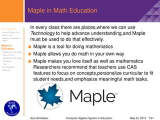 Introduction
General Purpose CAS
Maple in Use
Symbolic Computation in
Maple
Maple in
Education
Mathematics with Maple
Basic Function
Mathematics with Maple
Visualisation
Plots
Extra(Research)
Reference
Maple in Math Education
In every class there are places,where we can use
Technology to help advance understanding,and Maple
must be used to do that effectively.
Maple is a tool for doing mathematics
Maple allows you do math in your own way
Maple makes you love itself as well as mathematics
Researchers recommend that teachers use CAS
features to focus on concepts,personalize curricular to ﬁt
student needs,and emphasize meaningful math tasks.
Azat Azhibekov Computer Algebra System in Education May 23, 2015 7/31
 