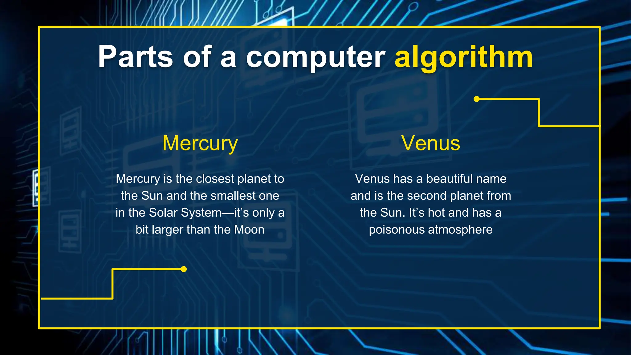 Parts of a computer algorithm
Venus has a beautiful name
and is the second planet from
the Sun. It’s hot and has a
poisonous atmosphere
Mercury is the closest planet to
the Sun and the smallest one
in the Solar System—it’s only a
bit larger than the Moon
Mercury Venus
 