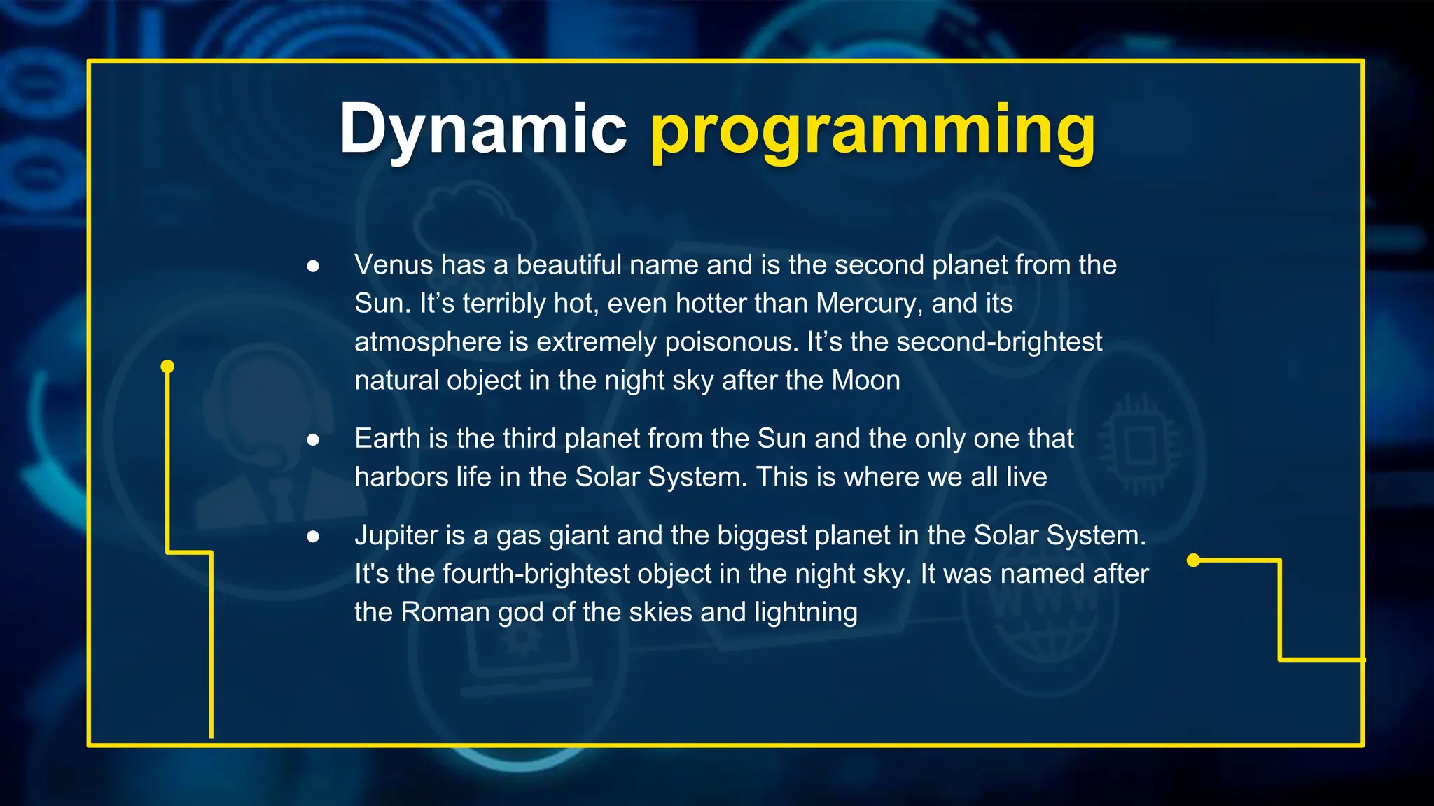 Dynamic programming
● Venus has a beautiful name and is the second planet from the
Sun. It’s terribly hot, even hotter than Mercury, and its
atmosphere is extremely poisonous. It’s the second-brightest
natural object in the night sky after the Moon
● Earth is the third planet from the Sun and the only one that
harbors life in the Solar System. This is where we all live
● Jupiter is a gas giant and the biggest planet in the Solar System.
It's the fourth-brightest object in the night sky. It was named after
the Roman god of the skies and lightning
 