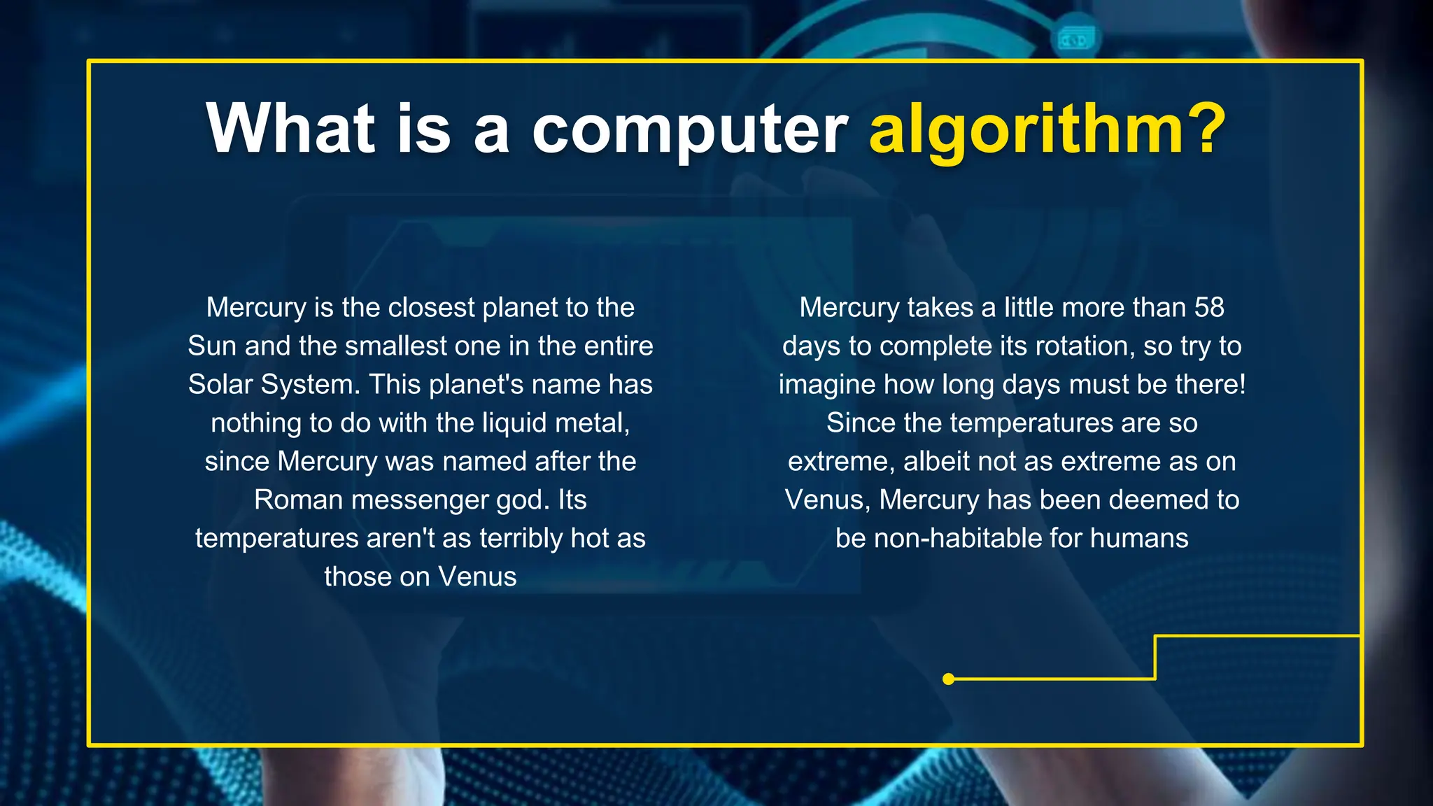 What is a computer algorithm?
Mercury takes a little more than 58
days to complete its rotation, so try to
imagine how long days must be there!
Since the temperatures are so
extreme, albeit not as extreme as on
Venus, Mercury has been deemed to
be non-habitable for humans
Mercury is the closest planet to the
Sun and the smallest one in the entire
Solar System. This planet's name has
nothing to do with the liquid metal,
since Mercury was named after the
Roman messenger god. Its
temperatures aren't as terribly hot as
those on Venus
 