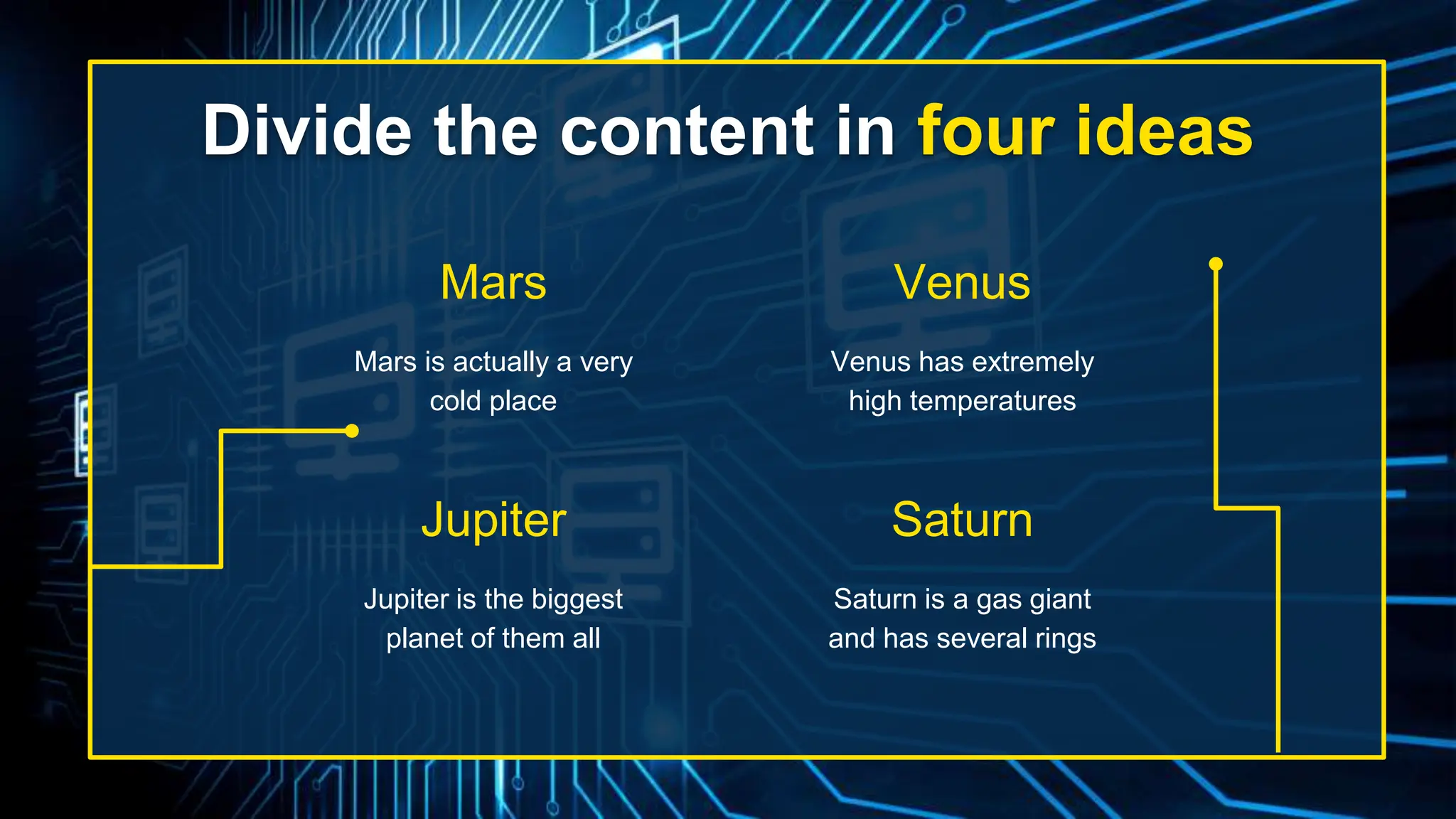 Divide the content in four ideas
Mars is actually a very
cold place
Venus has extremely
high temperatures
Jupiter is the biggest
planet of them all
Saturn is a gas giant
and has several rings
Mars
Jupiter
Venus
Saturn
 