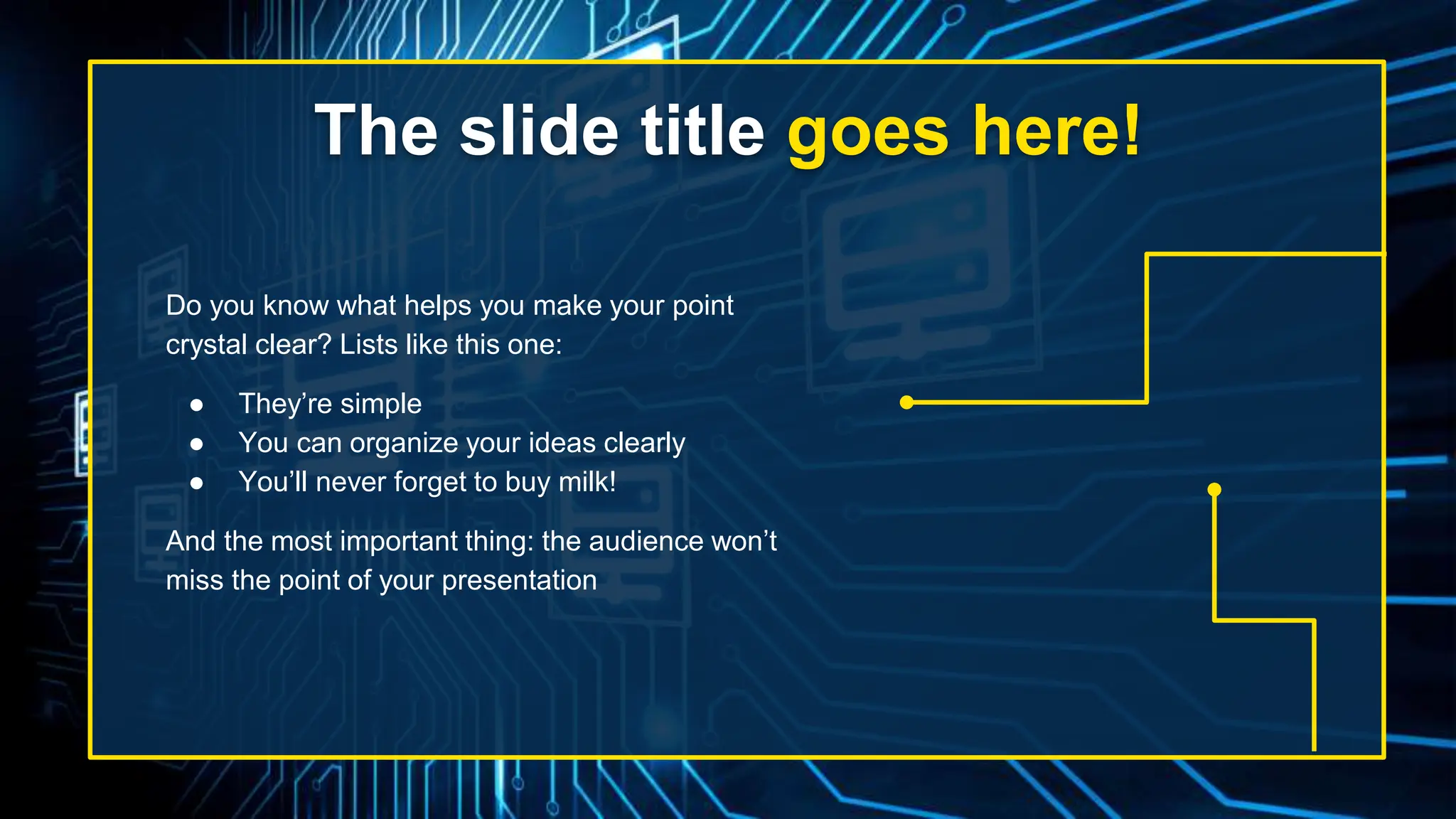 The slide title goes here!
Do you know what helps you make your point
crystal clear? Lists like this one:
● They’re simple
● You can organize your ideas clearly
● You’ll never forget to buy milk!
And the most important thing: the audience won’t
miss the point of your presentation
 
