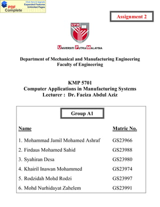 Department of Mechanical and Manufacturing Engineering
Faculty of Engineering
KMP 5701
Computer Applications in Manufacturing Systems
Lecturer : Dr. Faeiza Abdul Aziz
Group A1
Name Matric No.
1. Mohammad Jamil Mohamed Ashraf GS23966
2. Firdaus Mohamed Sahid GS23988
3. Syahiran Desa GS23980
4. Khairil Inawan Mohammed GS23974
5. Rodzidah Mohd Rodzi GS23997
6. Mohd Nurhidayat Zahelem GS23991
Group A1
Assignment 2
DocumentsPDF
Complete
Click Here & Upgrade
Expanded Features
Unlimited Pages
 