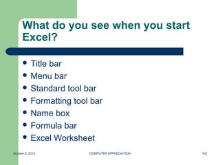What do you see when you start
      Excel?

       Title
            bar
       Menu bar
       Standard tool bar
       Formatting tool bar
       Name box
       Formula bar
       Excel Worksheet

October 8, 2012        COMPUTER APPRECIATION   102
 