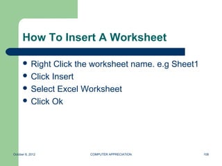 How To Insert A Worksheet

       Right  Click the worksheet name. e.g Sheet1
       Click Insert
       Select Excel Worksheet
       Click Ok




October 8, 2012        COMPUTER APPRECIATION          108
 