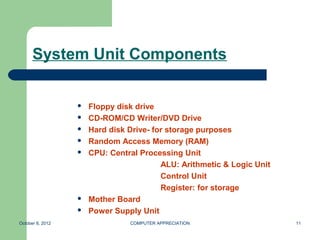 System Unit Components


                     Floppy disk drive
                     CD-ROM/CD Writer/DVD Drive
                     Hard disk Drive- for storage purposes
                     Random Access Memory (RAM)
                     CPU: Central Processing Unit
                                         ALU: Arithmetic & Logic Unit
                                         Control Unit
                                         Register: for storage
                     Mother Board
                     Power Supply Unit
October 8, 2012                 COMPUTER APPRECIATION                   11
 