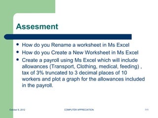 Assesment

           How do you Rename a worksheet in Ms Excel
           How do you Create a New Worksheet in Ms Excel
           Create a payroll using Ms Excel which will include
            allowances (Transport, Clothing, medical, feeding) ,
            tax of 3% truncated to 3 decimal places of 10
            workers and plot a graph for the allowances included
            in the payroll.



October 8, 2012              COMPUTER APPRECIATION                 111
 