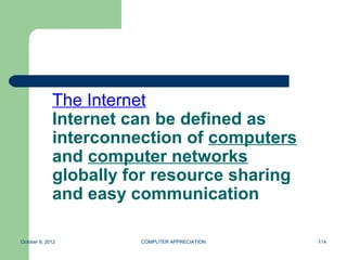 The Internet
             Internet can be defined as
             interconnection of computers
             and computer networks
             globally for resource sharing
             and easy communication

October 8, 2012        COMPUTER APPRECIATION   114
 