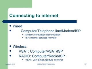Connecting to internet

       Wired
                  Computer/Telephone line/Modem/ISP
                      Modem: Modulation-Demodulation
                      ISP: Internet services Provider


       Wireless
                 VSAT: Computer/VSAT/ISP
                 RADIO: Computer/Radio/ISP
                      VSAT: Very Small Aperture Terminal
October 8, 2012                  COMPUTER APPRECIATION      117
 