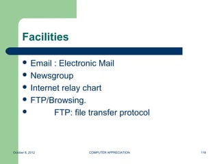 Facilities

       Email : Electronic Mail
       Newsgroup
       Internet relay chart
       FTP/Browsing.
             FTP: file transfer protocol



October 8, 2012         COMPUTER APPRECIATION   118
 