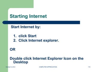 Starting Internet

        Start Internet by:

            1. click Start
            2. Click Internet explorer.

      OR

      Double click Internet Explorer Icon on the
       Desktop
October 8, 2012            COMPUTER APPRECIATION   119
 
