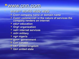  www.cnn.com

          www= world wide web
            Cnn= company name or domain name
            Com= commercial i.e the nature of services the
             company renders on internet
            edu= education
            Org= organization
            net= internet services
            mil= military
            ng= nigeria    .
            gov= government
            Ca= canada
            Uk= united kingdom
            Us= united state

October 8, 2012            COMPUTER APPRECIATION              121
 