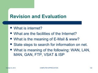 Revision and Evaluation

       What  is internet?
       What are the facilities of the Internet?
       What is the meaning of E-Mail & www?
       State steps to search for information on net.
       What is meaning of the following: WAN, LAN,
        MAN, GAN, FTP, VSAT & ISP


October 8, 2012        COMPUTER APPRECIATION        122
 