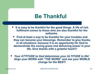 Be Thankful
            It is easy to be thankful for the good things. A life of rich
              fulfilment comes to those who are also thankful for the
                                        setbacks.
            Find at least a way to be thankful for your troubles and
           they can become your blessings. Remember to give thanks
              in all situations; because it is an opportunity for God to
           demonstrate His saving grace and delivering power in your
                        life. Give thanks with a grateful heart!!!

            Your ATTITUDE to God determines your ALTITUDE in life!
             Align your WORD with "THE WORD" and see your WORLD
                             change for the BEST!

October 8, 2012                 COMPUTER APPRECIATION                    124
 