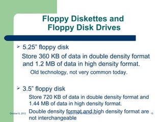 Floppy Diskettes and
                        Floppy Disk Drives

          5.25” floppy disk
           Store 360 KB of data in double density format
           and 1.2 MB of data in high density format.
                  Old technology, not very common today.

           3.5” floppy disk
                  Store 720 KB of data in double density format and
                  1.44 MB of data in high density format.
October 8, 2012   Double density format and high density format are
                                 COMPUTER APPRECIATION                15

                  not interchangeable
 