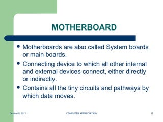 MOTHERBOARD

       Motherboards   are also called System boards
        or main boards.
       Connecting device to which all other internal
        and external devices connect, either directly
        or indirectly.
       Contains all the tiny circuits and pathways by
        which data moves.

October 8, 2012         COMPUTER APPRECIATION            17
 