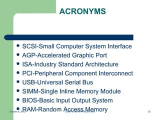 ACRONYMS



       SCSI-Small  Computer System Interface
       AGP-Accelerated Graphic Port
       ISA-Industry Standard Architecture
       PCI-Peripheral Component Interconnect
       USB-Universal Serial Bus
       SIMM-Single Inline Memory Module
       BIOS-Basic Input Output System
       RAM-Random Access Memory
October 8, 2012       COMPUTER APPRECIATION     25
 