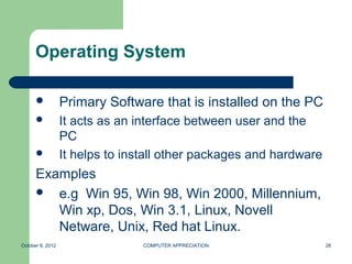 Operating System

                 Primary Software that is installed on the PC
                 It acts as an interface between user and the
                  PC
                 It helps to install other packages and hardware
      Examples
       e.g Win 95, Win 98, Win 2000, Millennium,
         Win xp, Dos, Win 3.1, Linux, Novell
         Netware, Unix, Red hat Linux.
October 8, 2012                  COMPUTER APPRECIATION              28
 