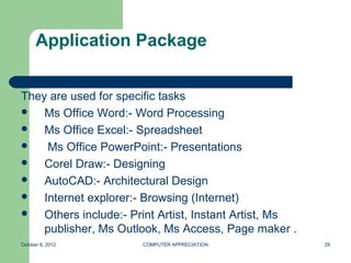 Application Package


They are used for specific tasks
   Ms Office Word:- Word Processing
   Ms Office Excel:- Spreadsheet
    Ms Office PowerPoint:- Presentations
   Corel Draw:- Designing
   AutoCAD:- Architectural Design
   Internet explorer:- Browsing (Internet)
   Others include:- Print Artist, Instant Artist, Ms
    publisher, Ms Outlook, Ms Access, Page maker .
October 8, 2012        COMPUTER APPRECIATION            29
 