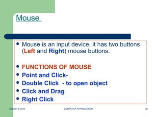 Mouse


       Mouse      is an input device, it has two buttons
            (Left and Right) mouse buttons.

       FUNCTIONS    OF MOUSE
       Point and Click-
       Double Click - to open object
       Click and Drag
       Right Click

October 8, 2012             COMPUTER APPRECIATION           30
 