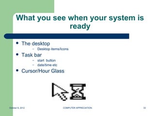 What you see when your system is
                   ready

          The desktop
                  –   Desktop items/Icons
          Task bar
                  – start button
                  – date/time etc

          Cursor/Hour Glass




October 8, 2012                      COMPUTER APPRECIATION   33
 