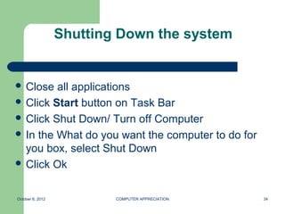 Shutting Down the system


 Close  all applications
 Click Start button on Task Bar
 Click Shut Down/ Turn off Computer
 In the What do you want the computer to do for
  you box, select Shut Down
 Click Ok



October 8, 2012           COMPUTER APPRECIATION    34
 