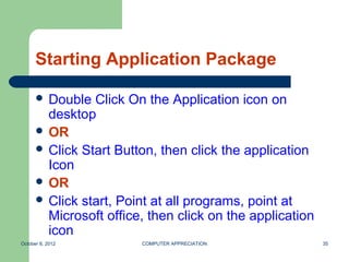 Starting Application Package

       Double  Click On the Application icon on
        desktop
       OR
       Click Start Button, then click the application
        Icon
       OR
       Click start, Point at all programs, point at
        Microsoft office, then click on the application
        icon
October 8, 2012         COMPUTER APPRECIATION             35
 