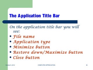 The A pplication Title Bar

      On the application title bar you will
        see:
       File name
       Application type
       Minimize button
       Restore down/Maximize button
       Close button

October 8, 2012     COMPUTER APPRECIATION     36
 