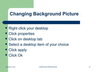 Changing Background Picture

 Right click your desktop
 Click properties
 Click on desktop tab
 Select a desktop item of your choice
 Click apply
 Click Ok



October 8, 2012     COMPUTER APPRECIATION   37
 