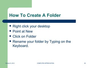How To Create A Folder

       Right click your desktop
       Point at New
       Click on Folder
       Rename your folder by Typing on the
        Keyboard.



October 8, 2012       COMPUTER APPRECIATION   38
 