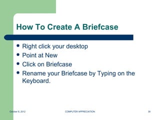 How To Create A Briefcase

       Right click your desktop
       Point at New
       Click on Briefcase
       Rename your Briefcase by Typing on the
        Keyboard.



October 8, 2012       COMPUTER APPRECIATION      39
 
