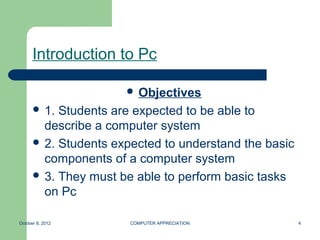 Introduction to Pc

                       Objectives
       1. Students are expected to be able to
        describe a computer system
       2. Students expected to understand the basic
        components of a computer system
       3. They must be able to perform basic tasks
        on Pc

October 8, 2012        COMPUTER APPRECIATION           4
 
