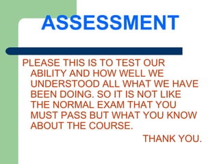 ASSESSMENT
PLEASE THIS IS TO TEST OUR
 ABILITY AND HOW WELL WE
 UNDERSTOOD ALL WHAT WE HAVE
 BEEN DOING. SO IT IS NOT LIKE
 THE NORMAL EXAM THAT YOU
 MUST PASS BUT WHAT YOU KNOW
 ABOUT THE COURSE.
                       THANK YOU.
 