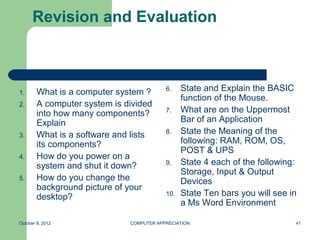 Revision and Evaluation



1.      What is a computer system ?       6.    State and Explain the BASIC
                                                function of the Mouse.
2.      A computer system is divided
        into how many components?         7.    What are on the Uppermost
        Explain                                 Bar of an Application
3.      What is a software and lists      8.    State the Meaning of the
        its components?                         following: RAM, ROM, OS,
                                                POST & UPS
4.      How do you power on a
        system and shut it down?          9.    State 4 each of the following:
                                                Storage, Input & Output
5.      How do you change the                   Devices
        background picture of your
        desktop?                          10.   State Ten bars you will see in
                                                a Ms Word Environment

October 8, 2012               COMPUTER APPRECIATION                          41
 