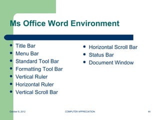 Ms Office Word Environment

    Title Bar                            Horizontal Scroll Bar
    Menu Bar                             Status Bar
    Standard Tool Bar                    Document Window
    Formatting Tool Bar
    Vertical Ruler
    Horizontal Ruler
    Vertical Scroll Bar


October 8, 2012            COMPUTER APPRECIATION                   44
 