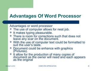 Advantages Of Word Processor
      Advantages or word processor
       The use of computer allows for neat job.
       It makes typing pleasurable.
       There is room for corrections such that does not
        leave any scar on the document.
       With the use of computer text could be formatted to
        suit the user’s taste.
       Document could be enhance with graphics
        (Pictures).
       It allow for the production of many copies of
        document as the owner will need and each appears
        as the original
October 8, 2012           COMPUTER APPRECIATION               45
 