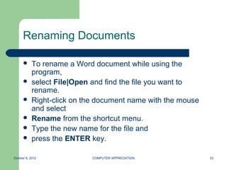 Renaming Documents

           To rename a Word document while using the
            program,
           select File|Open and find the file you want to
            rename.
           Right-click on the document name with the mouse
            and select
           Rename from the shortcut menu.
           Type the new name for the file and
           press the ENTER key.

October 8, 2012              COMPUTER APPRECIATION            53
 