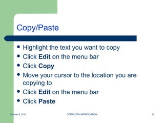 Copy/Paste

       Highlight the text you want to copy
       Click Edit on the menu bar
       Click Copy
       Move your cursor to the location you are
        copying to
       Click Edit on the menu bar
       Click Paste

October 8, 2012        COMPUTER APPRECIATION       55
 