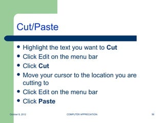 Cut/Paste
       Highlight  the text you want to Cut
       Click Edit on the menu bar
       Click Cut
       Move your cursor to the location you are
        cutting to
       Click Edit on the menu bar
       Click Paste

October 8, 2012        COMPUTER APPRECIATION       56
 