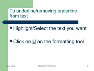 To underline/removing underline
      from text

      Highlight/Select            the text you want

      Click      on U on the formatting tool



October 8, 2012        COMPUTER APPRECIATION           59
 