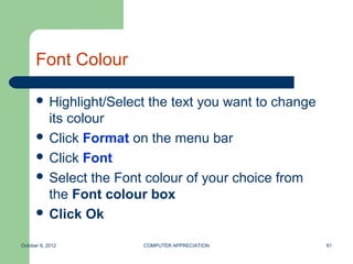 Font Colour

       Highlight/Select   the text you want to change
        its colour
       Click Format on the menu bar
       Click Font
       Select the Font colour of your choice from
        the Font colour box
       Click Ok


October 8, 2012        COMPUTER APPRECIATION             61
 