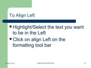 To Align Left

      Highlight/Select           the text you want
       to be in the Left
      Click on align Left on the
       formatting tool bar


October 8, 2012       COMPUTER APPRECIATION           63
 