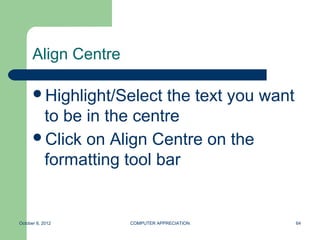 Align Centre

      Highlight/Select the text you want
       to be in the centre
      Click on Align Centre on the
       formatting tool bar


October 8, 2012      COMPUTER APPRECIATION   64
 