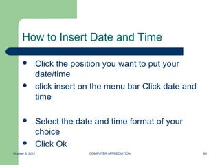 How to Insert Date and Time

                 Click the position you want to put your
                  date/time
                 click insert on the menu bar Click date and
                  time

                 Select the date and time format of your
                  choice
                 Click Ok
October 8, 2012                 COMPUTER APPRECIATION           68
 