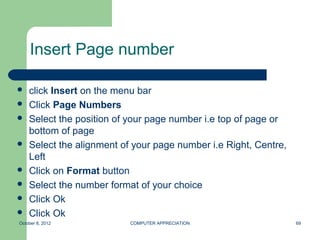 Insert Page number

   click Insert on the menu bar
   Click Page Numbers
   Select the position of your page number i.e top of page or
    bottom of page
   Select the alignment of your page number i.e Right, Centre,
    Left
   Click on Format button
   Select the number format of your choice
   Click Ok
   Click Ok
October 8, 2012            COMPUTER APPRECIATION                  69
 